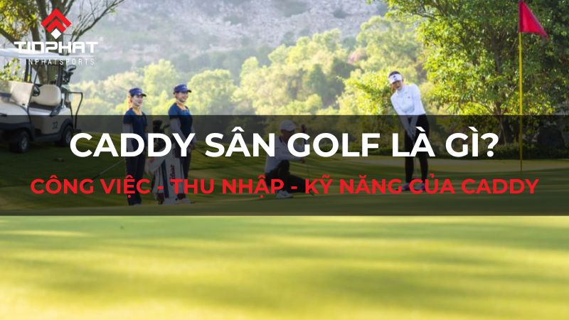 Caddy sân golf là gì? Công việc, thu nhập và kỹ năng cần có của caddy