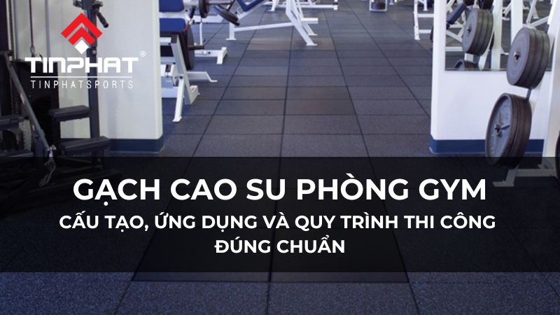 Gạch cao su phòng gym: Cấu tạo, ứng dụng và quy trình thi công đúng chuẩn