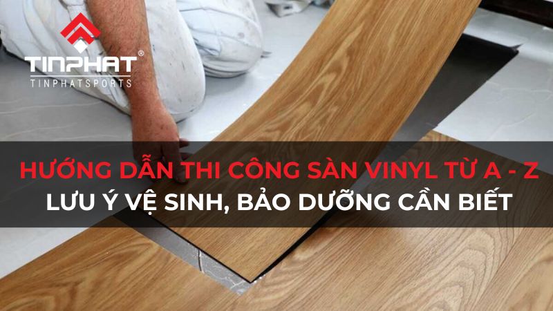 Hướng dẫn thi công sàn vinyl từ A - Z và lưu ý vệ sinh, bảo dưỡng cần biết